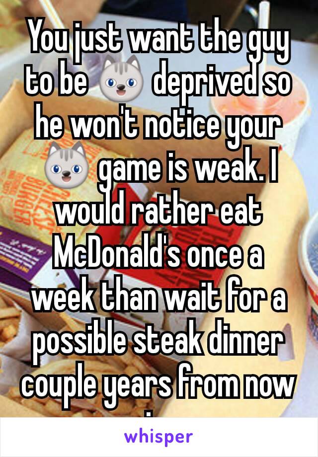 You just want the guy to be 😺 deprived so he won't notice your 😺 game is weak. I would rather eat McDonald's once a week than wait for a possible steak dinner couple years from now js.