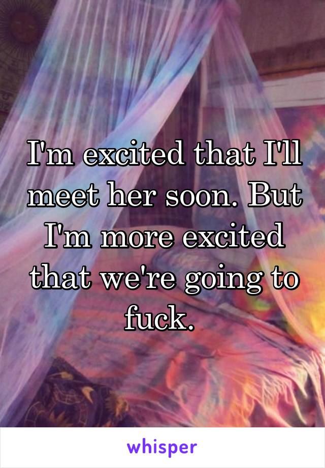 I'm excited that I'll meet her soon. But I'm more excited that we're going to fuck. 