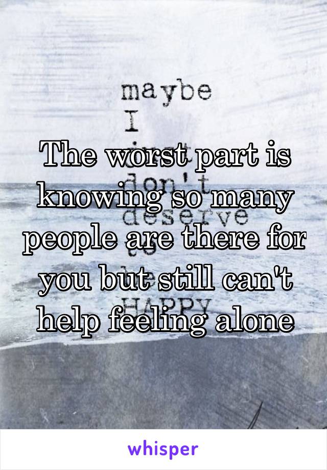 The worst part is knowing so many people are there for you but still can't help feeling alone