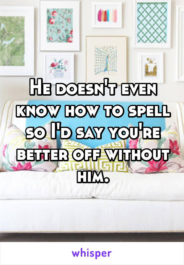 He doesn't even know how to spell so I'd say you're better off without him.