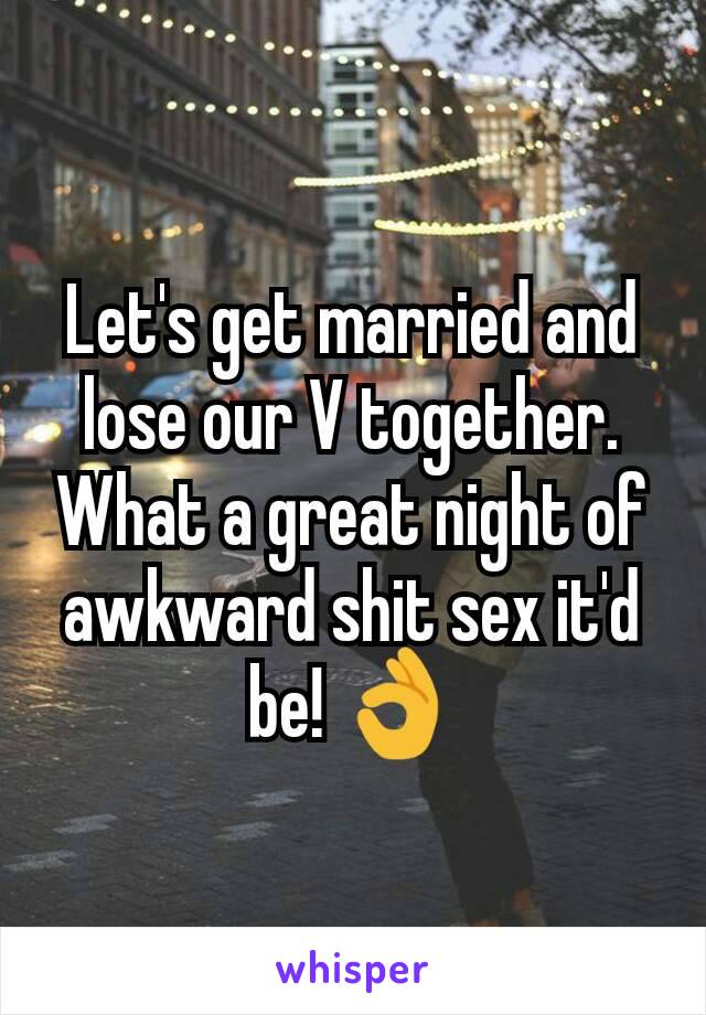 Let's get married and lose our V together. What a great night of awkward shit sex it'd be! 👌