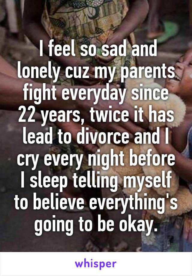  I feel so sad and lonely cuz my parents fight everyday since 22 years, twice it has lead to divorce and I cry every night before I sleep telling myself to believe everything's going to be okay.