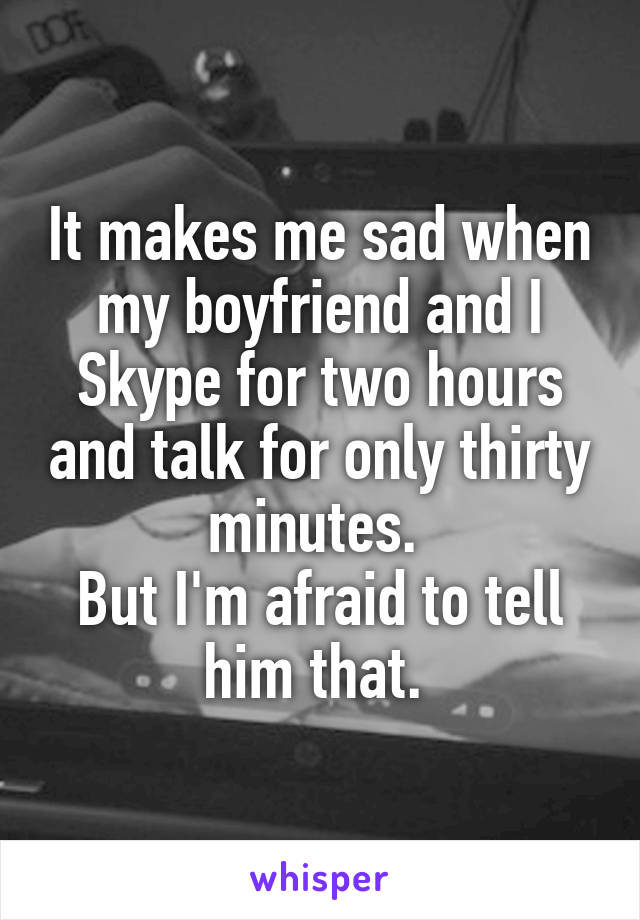 It makes me sad when my boyfriend and I Skype for two hours and talk for only thirty minutes. 
But I'm afraid to tell him that. 