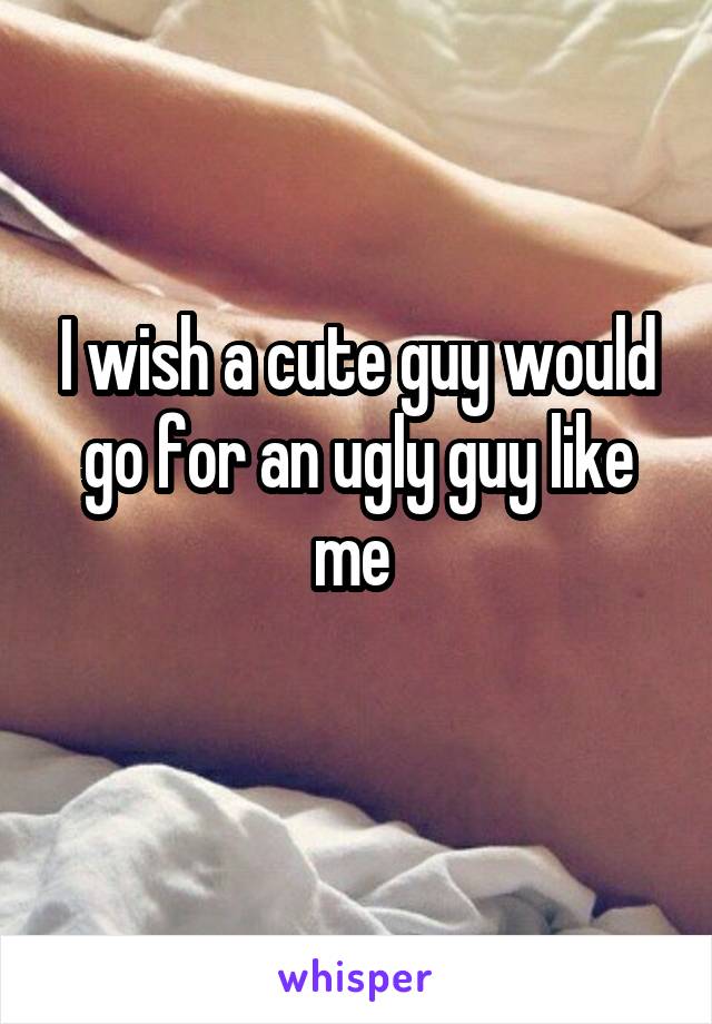 I wish a cute guy would go for an ugly guy like me 
