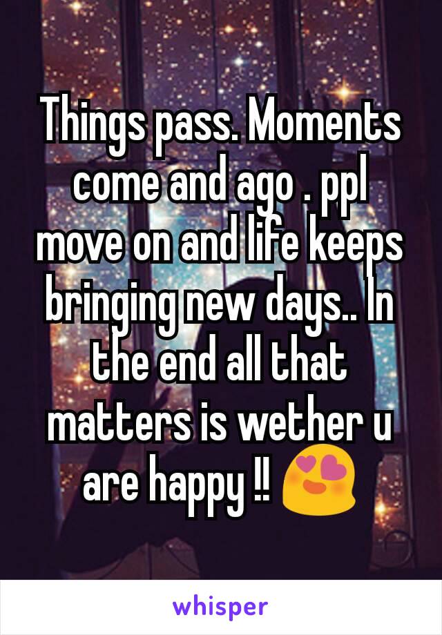 Things pass. Moments come and ago . ppl move on and life keeps bringing new days.. In the end all that matters is wether u are happy !! 😍