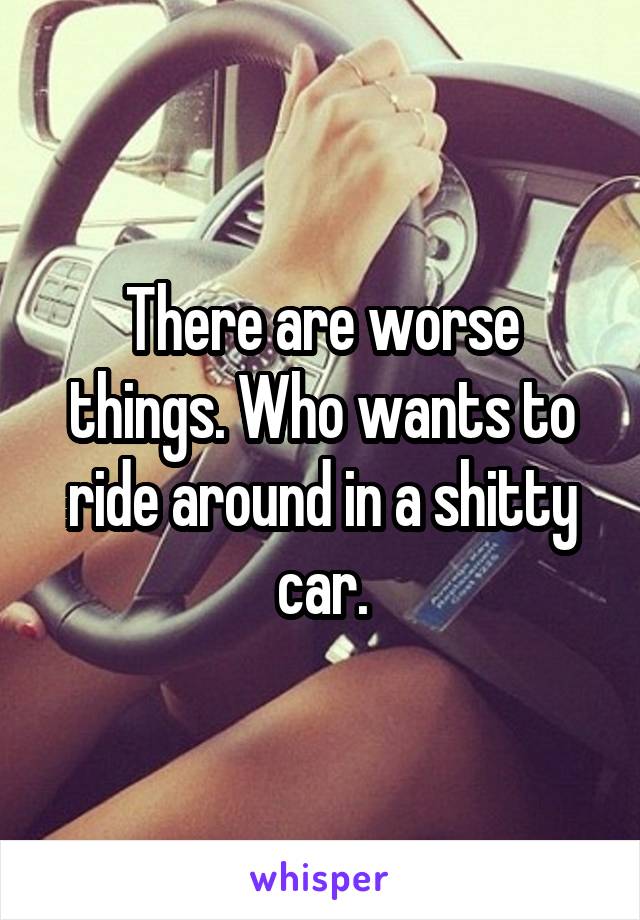 There are worse things. Who wants to ride around in a shitty car.