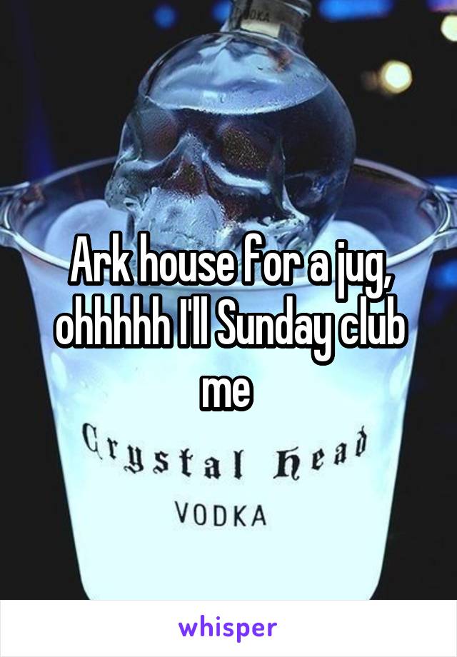 Ark house for a jug, ohhhhh I'll Sunday club me 