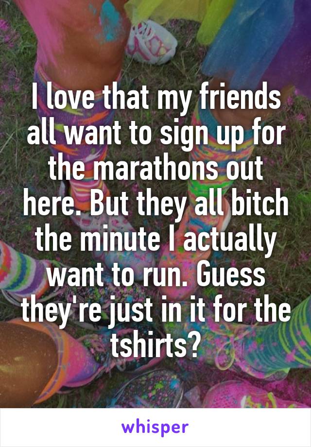 I love that my friends all want to sign up for the marathons out here. But they all bitch the minute I actually want to run. Guess they're just in it for the tshirts?