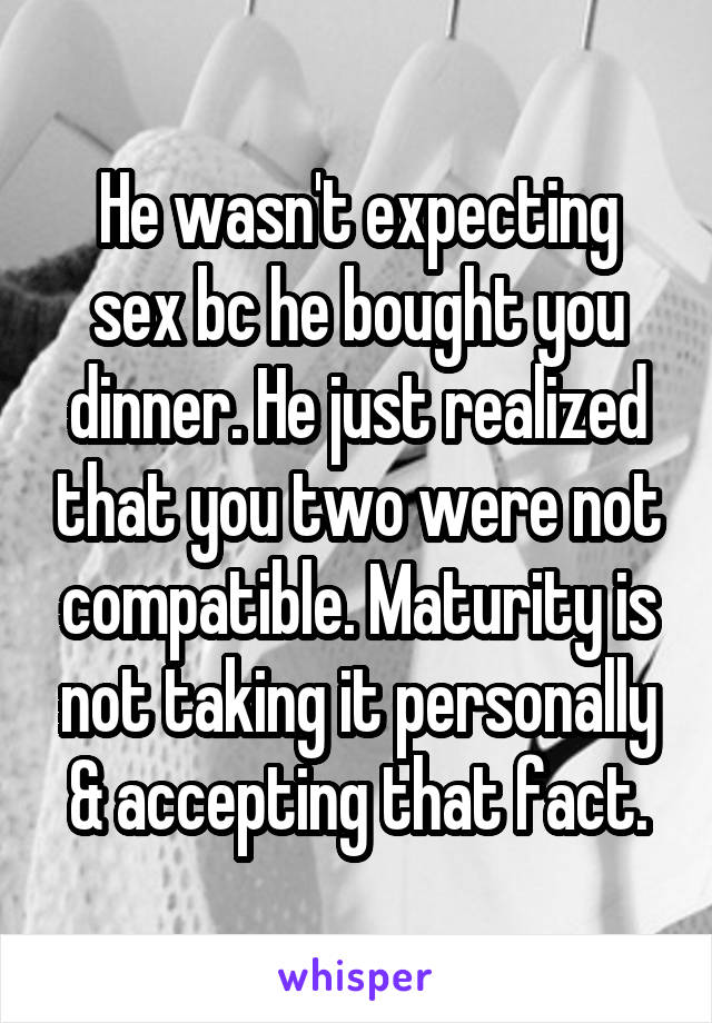 He wasn't expecting sex bc he bought you dinner. He just realized that you two were not compatible. Maturity is not taking it personally & accepting that fact.
