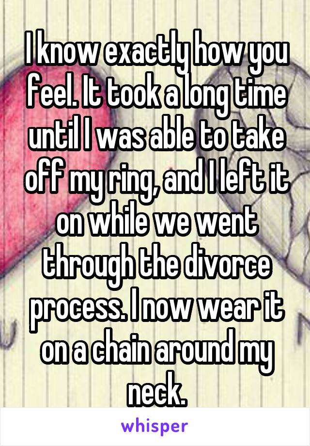 I know exactly how you feel. It took a long time until I was able to take off my ring, and I left it on while we went through the divorce process. I now wear it on a chain around my neck.