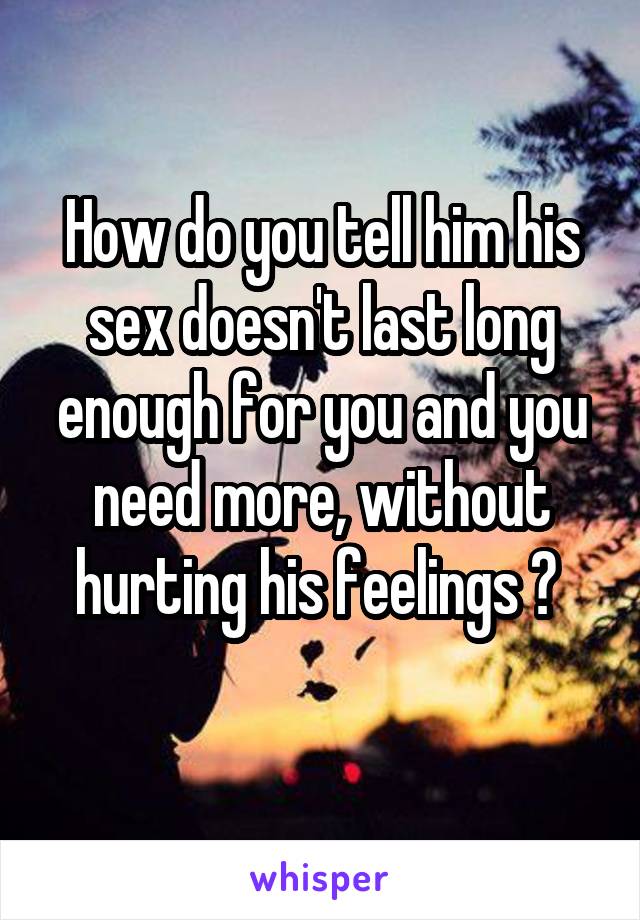 How do you tell him his sex doesn't last long enough for you and you need more, without hurting his feelings ? 
