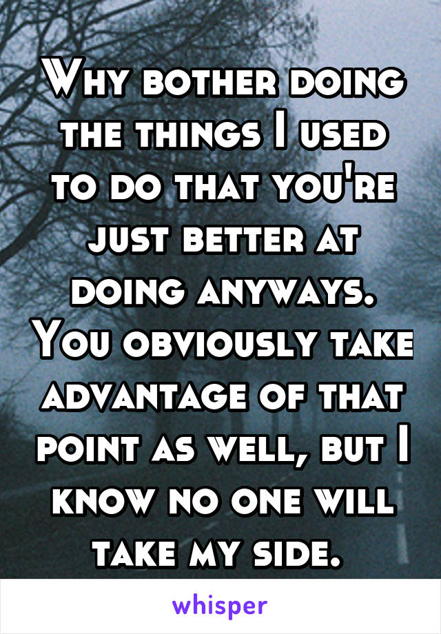 Why bother doing the things I used to do that you're just better at doing anyways. You obviously take advantage of that point as well, but I know no one will take my side. 