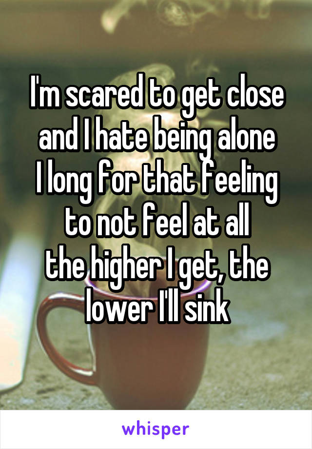 I'm scared to get close and I hate being alone
I long for that feeling to not feel at all
the higher I get, the lower I'll sink
