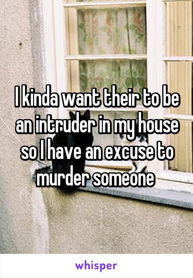 I kinda want their to be an intruder in my house so I have an excuse to murder someone 