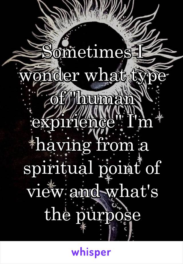 Sometimes I wonder what type of "human expirience" I'm having from a spiritual point of view and what's the purpose