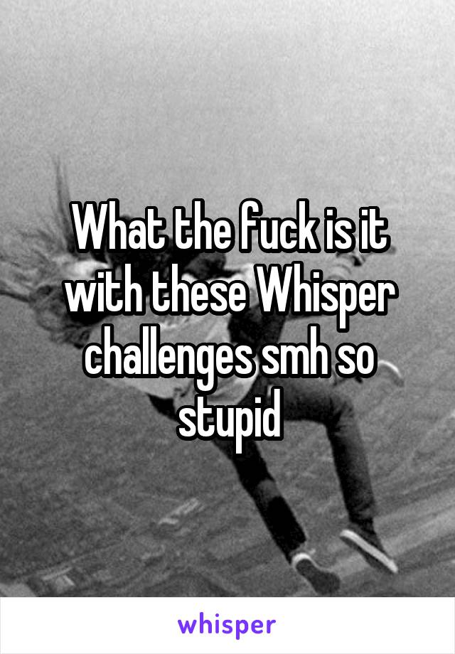 What the fuck is it with these Whisper challenges smh so stupid