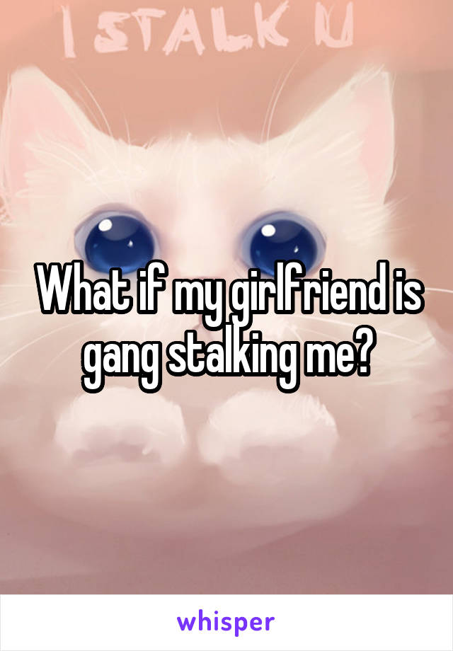 What if my girlfriend is gang stalking me?