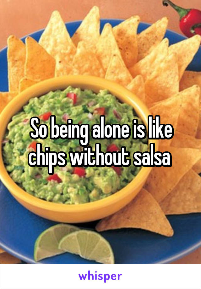 So being alone is like chips without salsa 