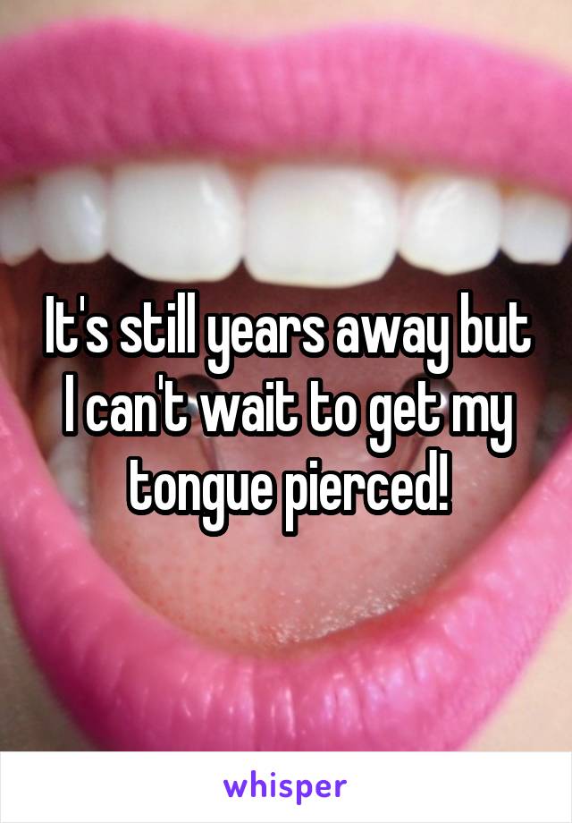 It's still years away but I can't wait to get my tongue pierced!