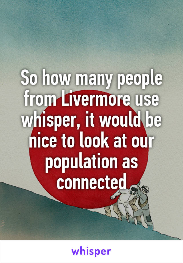 So how many people from Livermore use whisper, it would be nice to look at our population as connected