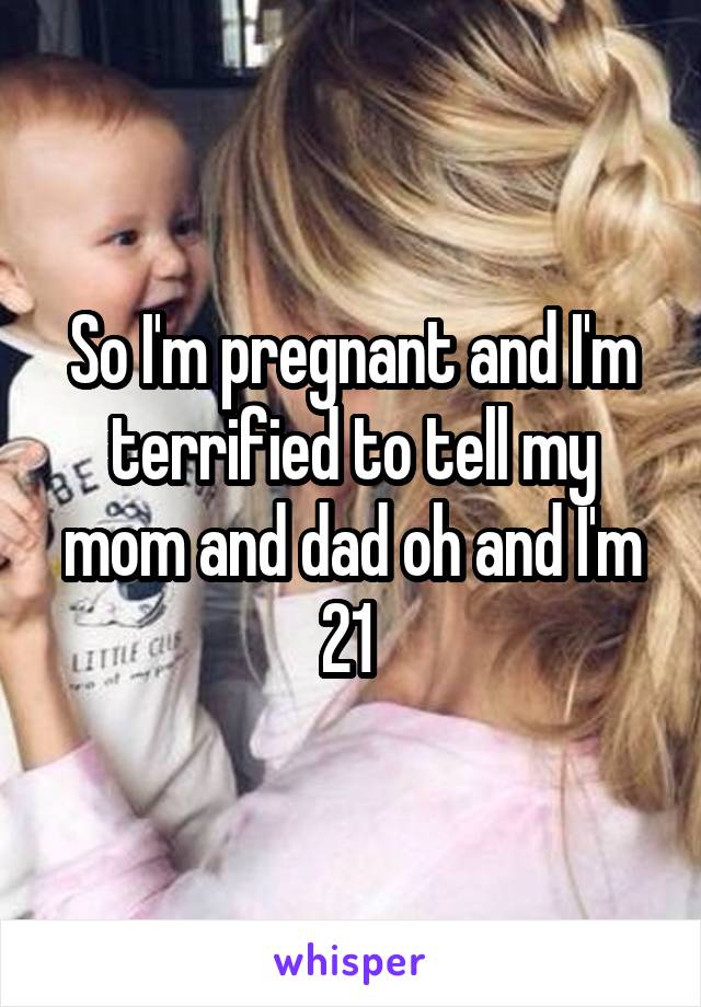 So I'm pregnant and I'm terrified to tell my mom and dad oh and I'm 21 