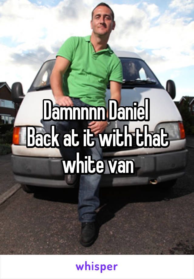 Damnnnn Daniel 
Back at it with that white van