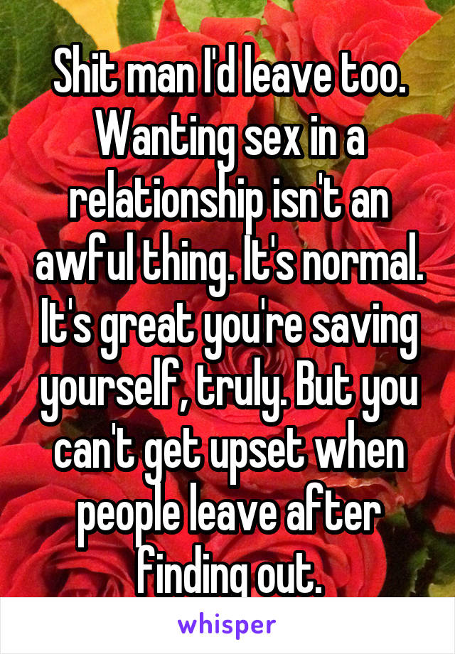 Shit man I'd leave too. Wanting sex in a relationship isn't an awful thing. It's normal. It's great you're saving yourself, truly. But you can't get upset when people leave after finding out.