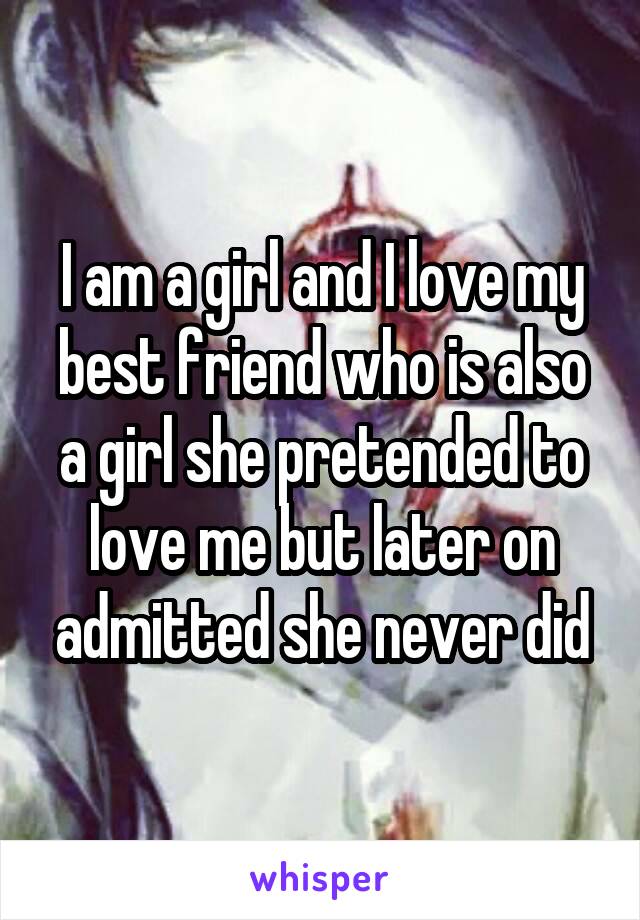 I am a girl and I love my best friend who is also a girl she pretended to love me but later on admitted she never did