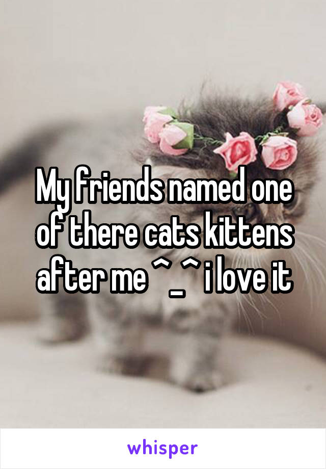 My friends named one of there cats kittens after me ^_^ i love it