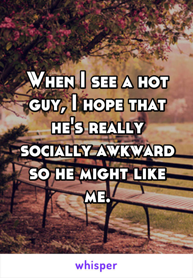When I see a hot guy, I hope that he's really socially awkward so he might like me.