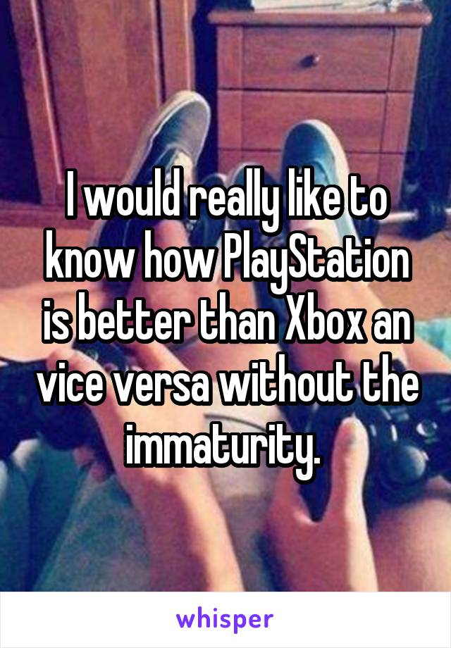 I would really like to know how PlayStation is better than Xbox an vice versa without the immaturity. 