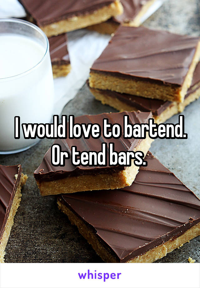 I would love to bartend. Or tend bars. 