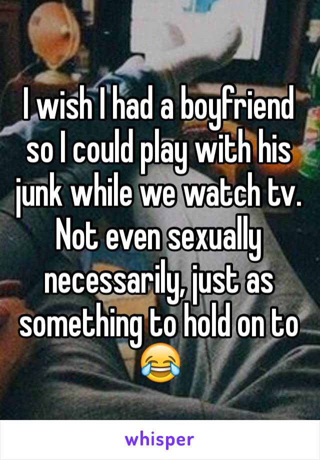 I wish I had a boyfriend so I could play with his junk while we watch tv. Not even sexually necessarily, just as something to hold on to 😂