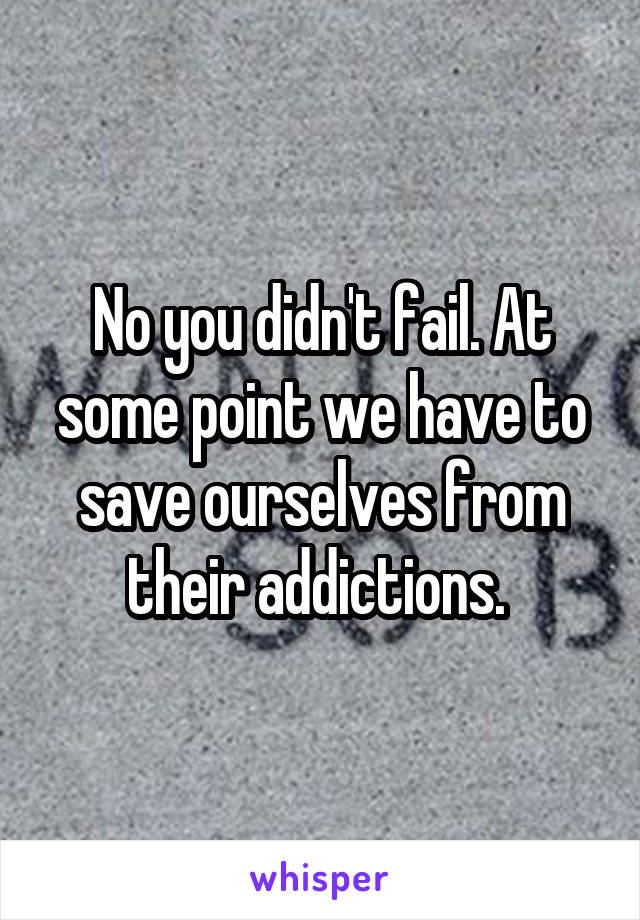 No you didn't fail. At some point we have to save ourselves from their addictions. 