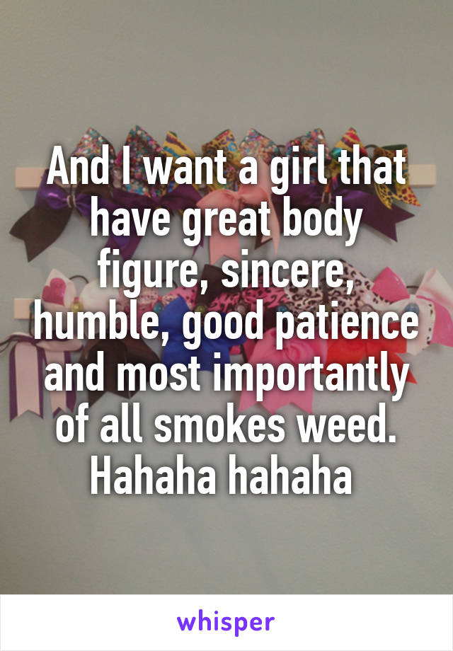 And I want a girl that have great body figure, sincere, humble, good patience and most importantly of all smokes weed. Hahaha hahaha 