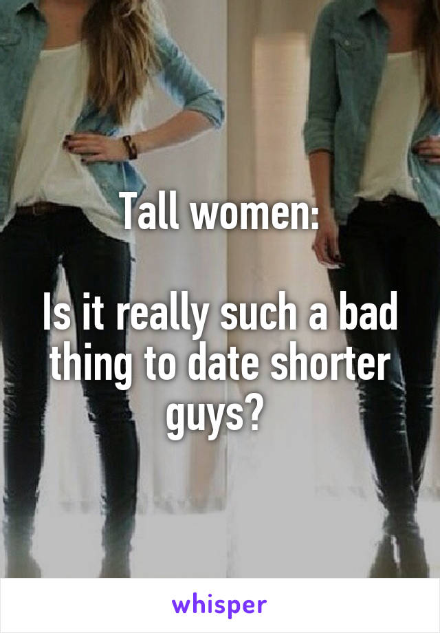 Tall women:

Is it really such a bad thing to date shorter guys? 