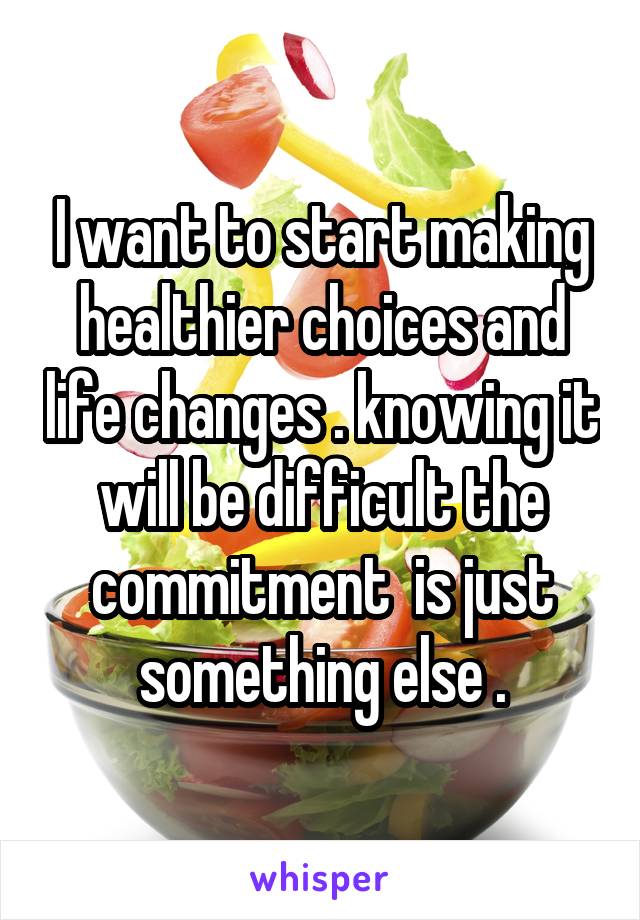 I want to start making healthier choices and life changes . knowing it will be difficult the commitment  is just something else .