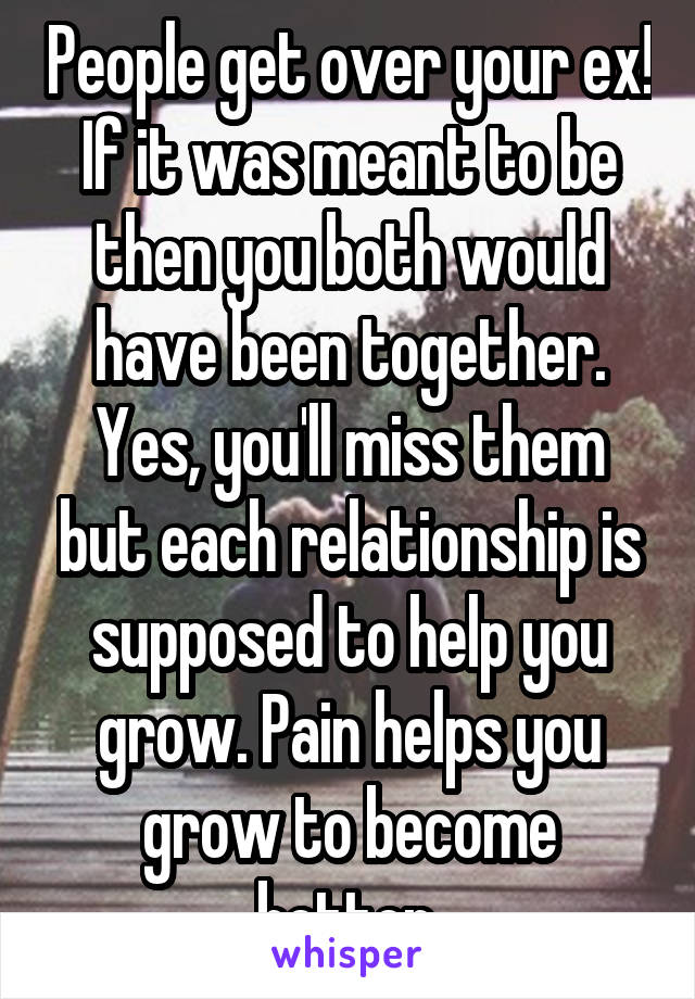 People get over your ex! If it was meant to be then you both would have been together. Yes, you'll miss them but each relationship is supposed to help you grow. Pain helps you grow to become better.