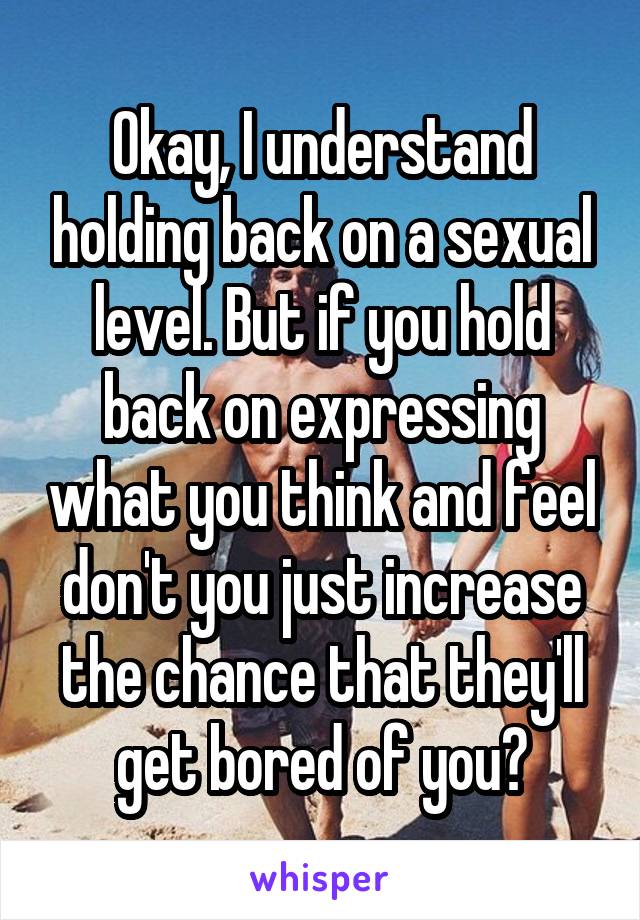 Okay, I understand holding back on a sexual level. But if you hold back on expressing what you think and feel don't you just increase the chance that they'll get bored of you?