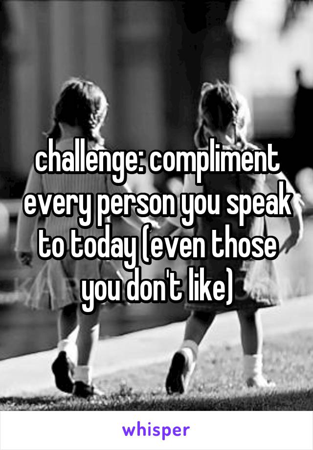 challenge: compliment every person you speak to today (even those you don't like)