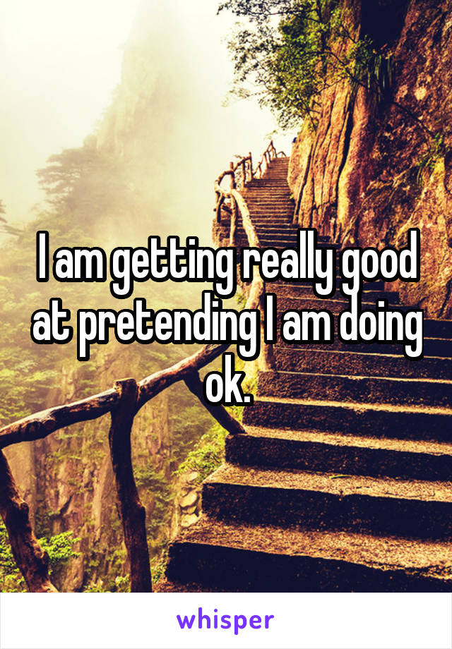 I am getting really good at pretending I am doing ok.