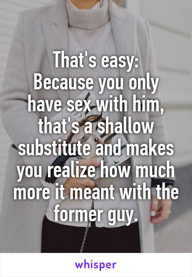 That's easy:
Because you only have sex with him, that's a shallow substitute and makes you realize how much more it meant with the former guy.