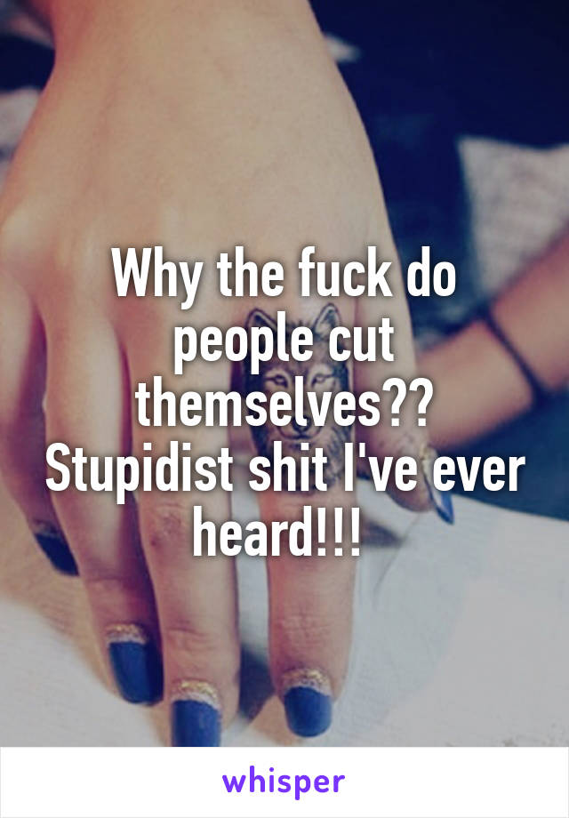 Why the fuck do people cut themselves?? Stupidist shit I've ever heard!!! 