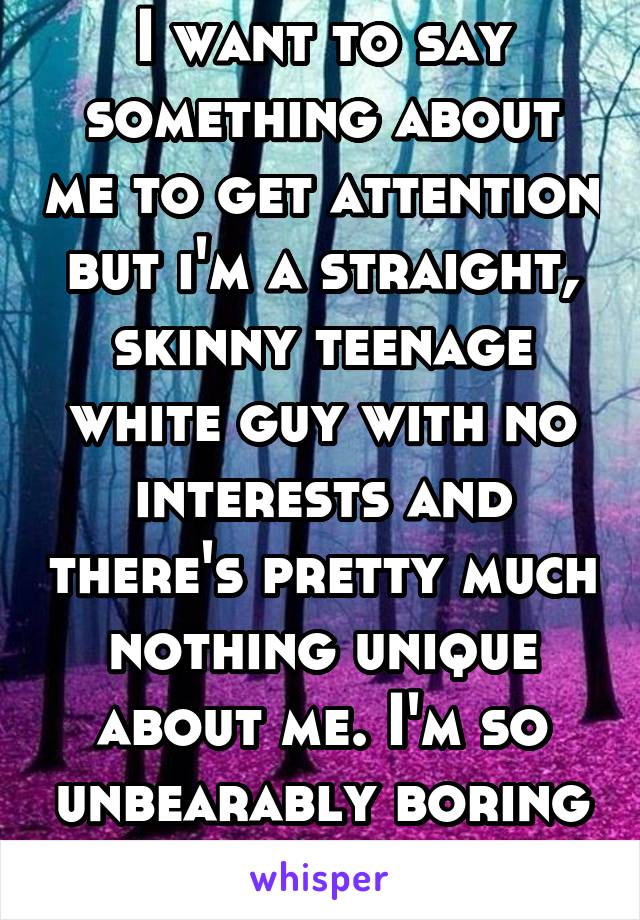 I want to say something about me to get attention but i'm a straight, skinny teenage white guy with no interests and there's pretty much nothing unique about me. I'm so unbearably boring that it hurts