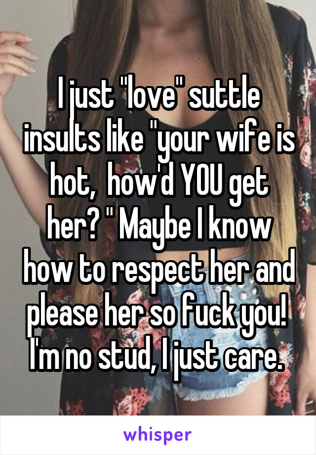 I just "love" suttle insults like "your wife is hot,  how'd YOU get her? " Maybe I know how to respect her and please her so fuck you!  I'm no stud, I just care. 