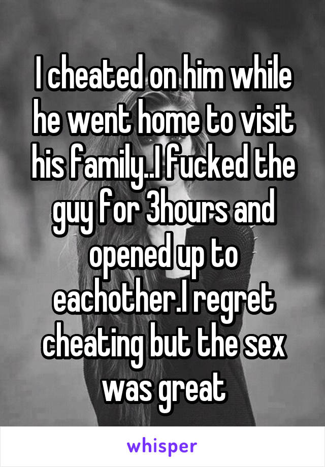 I cheated on him while he went home to visit his family..I fucked the guy for 3hours and opened up to eachother.I regret cheating but the sex was great