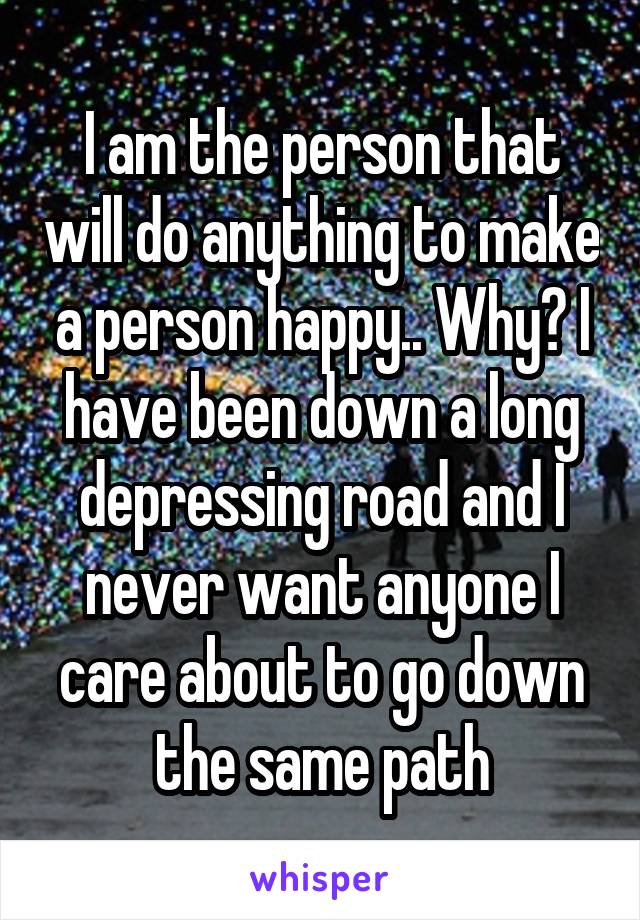I am the person that will do anything to make a person happy.. Why? I have been down a long depressing road and I never want anyone I care about to go down the same path