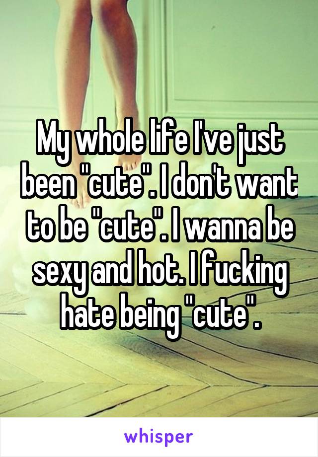 My whole life I've just been "cute". I don't want to be "cute". I wanna be sexy and hot. I fucking hate being "cute".