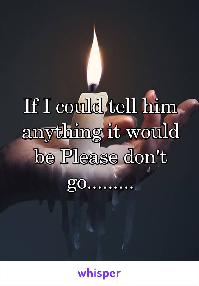 If I could tell him anything it would be Please don't go.........