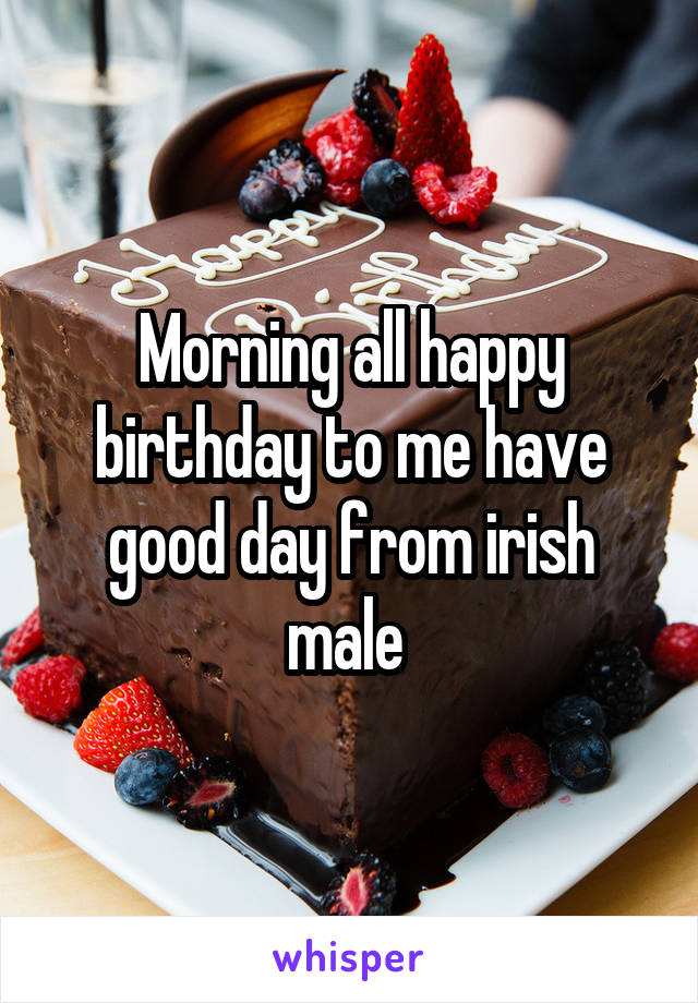 Morning all happy birthday to me have good day from irish male 